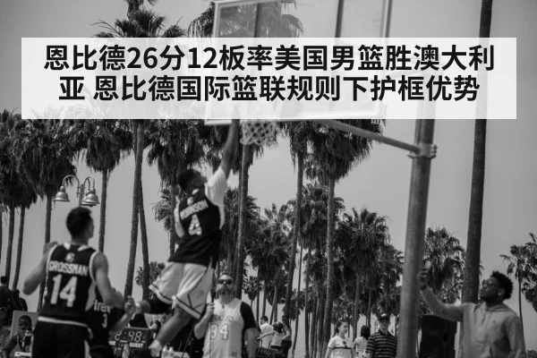 恩比德26分12板率美国男篮胜澳大利亚 恩比德国际篮联规则下护框优势